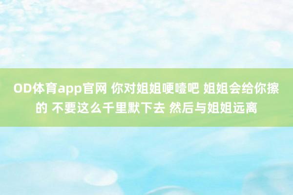 OD体育app官网 你对姐姐哽噎吧 姐姐会给你擦的 不要这么千里默下去 然后与姐姐远离