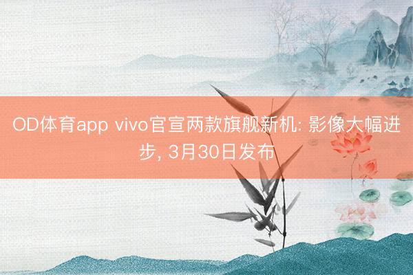 OD体育app vivo官宣两款旗舰新机: 影像大幅进步， 3月30日发布