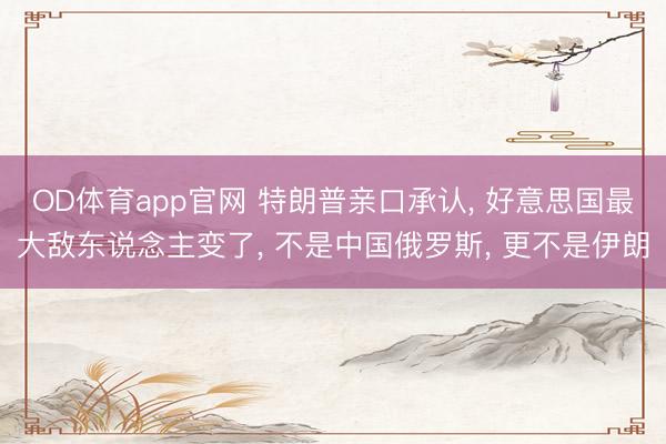 OD体育app官网 特朗普亲口承认， 好意思国最大敌东说念主变了， 不是中国俄罗斯， 更不是伊朗