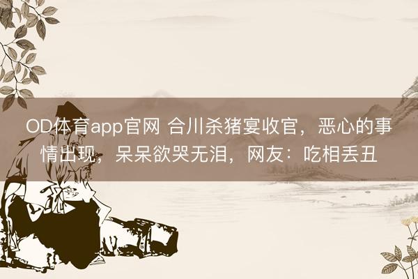OD体育app官网 合川杀猪宴收官，恶心的事情出现，呆呆欲哭无泪，网友：吃相丢丑