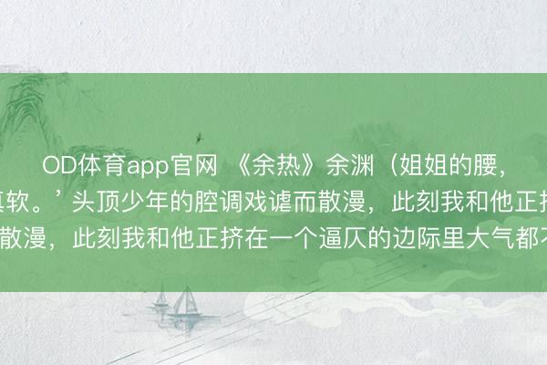 OD体育app官网 《余热》余渊（姐姐的腰，真软） “姐姐的腰，真软。’ 头顶少年的腔调戏谑而散漫，此刻我和他正挤在一个逼仄的边际里大气都不敢出。