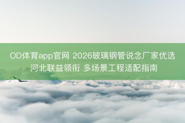 OD体育app官网 2026玻璃钢管说念厂家优选 河北联益领衔 多场景工程适配指南