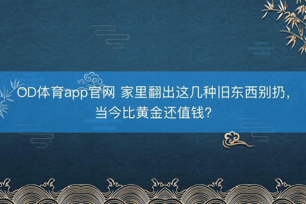 OD体育app官网 家里翻出这几种旧东西别扔,当今比黄金还值钱?