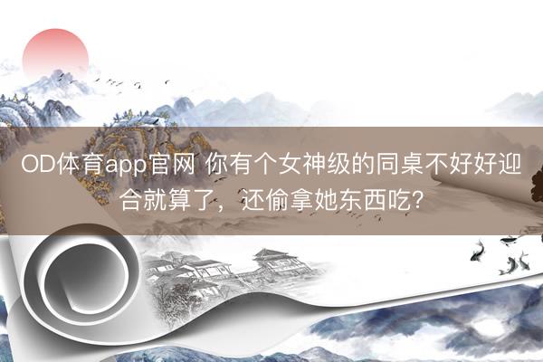 OD体育app官网 你有个女神级的同桌不好好迎合就算了，还偷拿她东西吃？