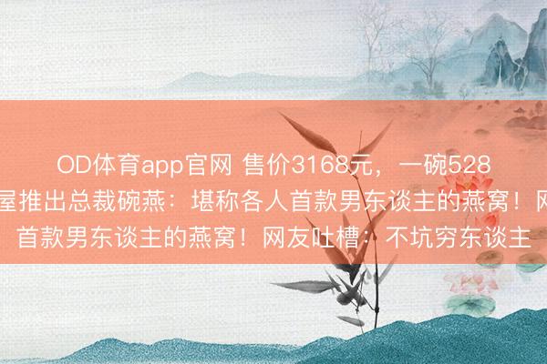 OD体育app官网 售价3168元，一碗528元！74岁王石代言燕之屋推出总裁碗燕：堪称各人首款男东谈主的燕窝！网友吐槽：不坑穷东谈主