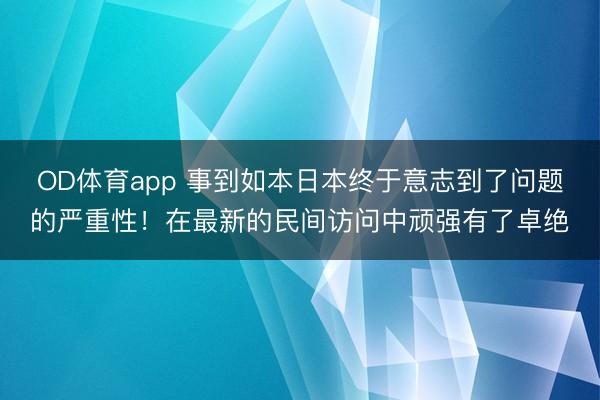 OD体育app 事到如本日本终于意志到了问题的严重性！在最新的民间访问中顽强有了卓绝