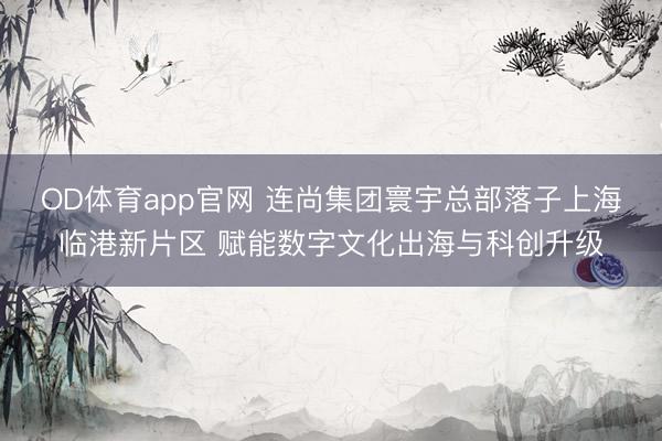 OD体育app官网 连尚集团寰宇总部落子上海临港新片区 赋能数字文化出海与科创升级