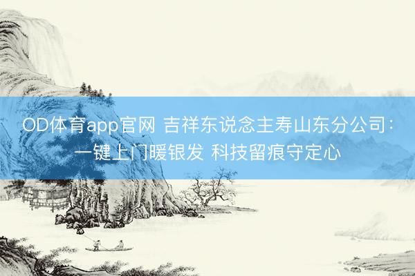 OD体育app官网 吉祥东说念主寿山东分公司：一键上门暖银发 科技留痕守定心