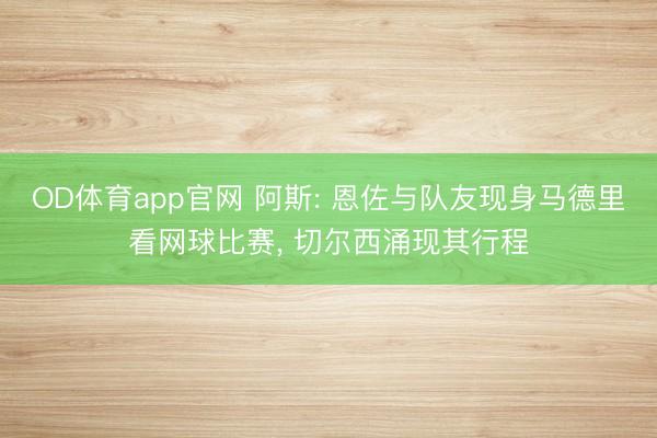 OD体育app官网 阿斯: 恩佐与队友现身马德里看网球比赛， 切尔西涌现其行程