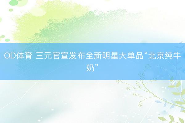 OD体育 三元官宣发布全新明星大单品“北京纯牛奶”