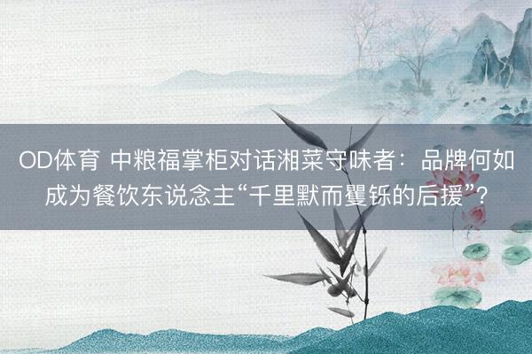 OD体育 中粮福掌柜对话湘菜守味者：品牌何如成为餐饮东说念主“千里默而矍铄的后援”？