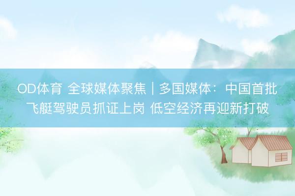OD体育 全球媒体聚焦 | 多国媒体：中国首批飞艇驾驶员抓证上岗 低空经济再迎新打破