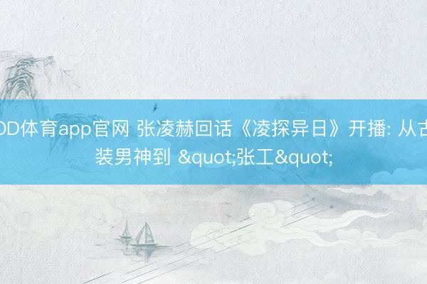 OD体育app官网 张凌赫回话《凌探异日》开播: 从古装男神到 "张工"