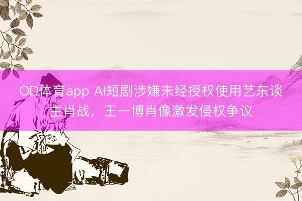 OD体育app AI短剧涉嫌未经授权使用艺东谈主肖战，王一博肖像激发侵权争议