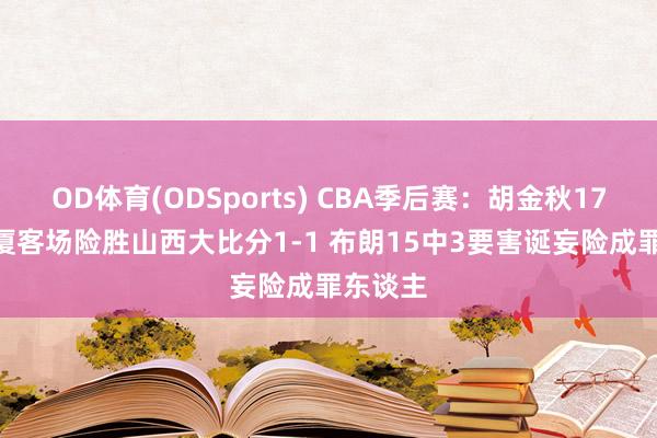 OD体育(ODSports) CBA季后赛：胡金秋17+11广厦客场险胜山西大比分1-1 布朗15中3要害诞妄险成罪东谈主