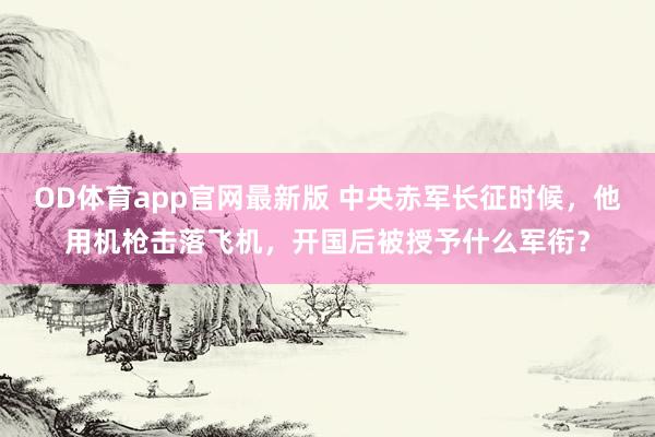 OD体育app官网最新版 中央赤军长征时候，他用机枪击落飞机，开国后被授予什么军衔？