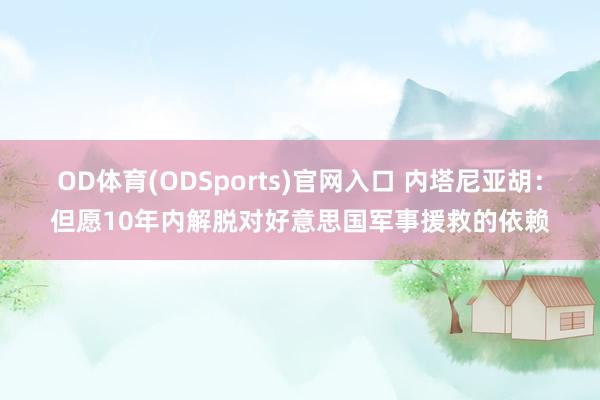 OD体育(ODSports)官网入口 内塔尼亚胡:但愿10年内解脱对好意思国军事援救的依赖