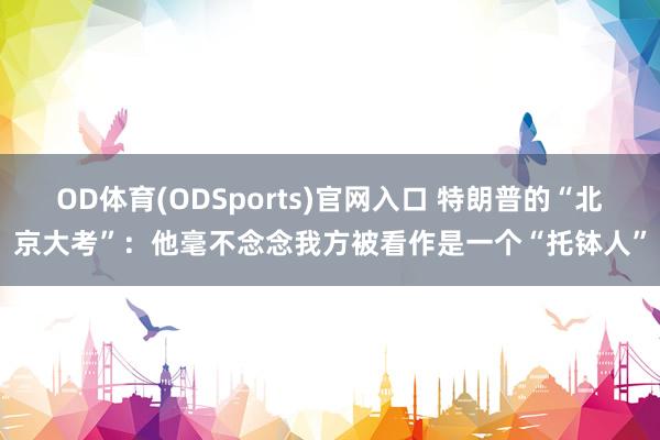 OD体育(ODSports)官网入口 特朗普的“北京大考”：他毫不念念我方被看作是一个“托钵人”