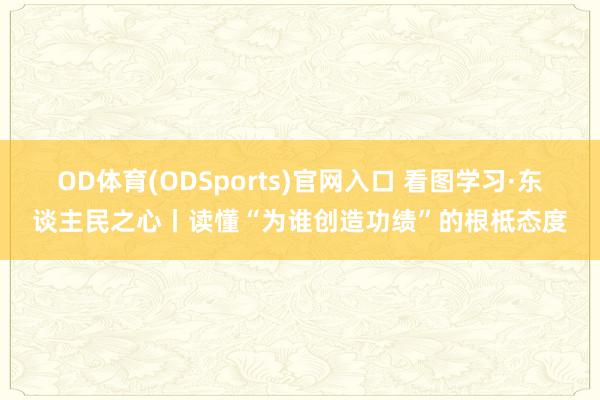 OD体育(ODSports)官网入口 看图学习·东谈主民之心丨读懂“为谁创造功绩”的根柢态度