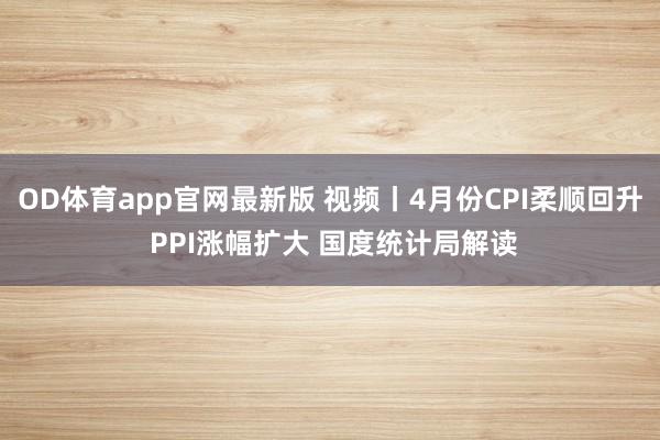 OD体育app官网最新版 视频丨4月份CPI柔顺回升 PPI涨幅扩大 国度统计局解读