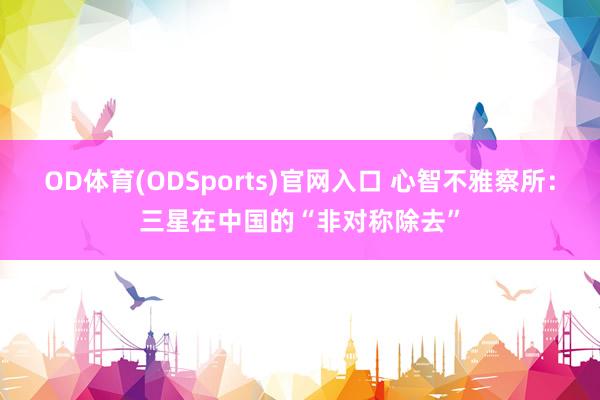 OD体育(ODSports)官网入口 心智不雅察所:三星在中国的“非对称除去”