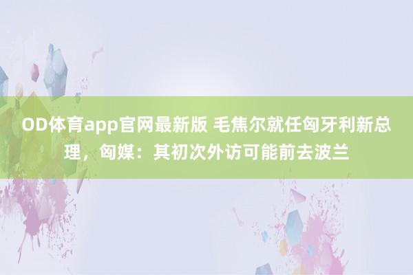 OD体育app官网最新版 毛焦尔就任匈牙利新总理，匈媒：其初次外访可能前去波兰