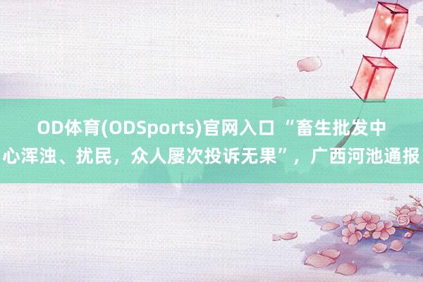 OD体育(ODSports)官网入口 “畜生批发中心浑浊、扰民,众人屡次投诉无果”,广西河池通报