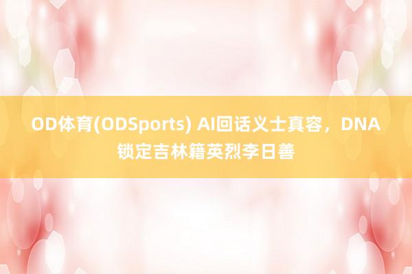 OD体育(ODSports) AI回话义士真容，DNA锁定吉林籍英烈李日善