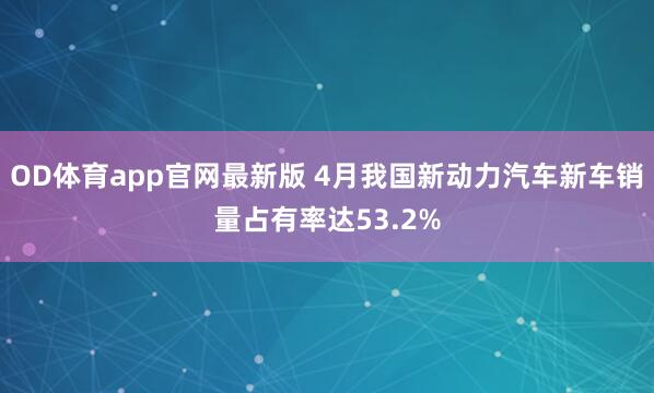 OD体育app官网最新版 4月我国新动力汽车新车销量占有率达53.2%