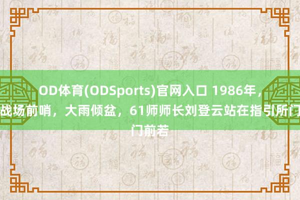 OD体育(ODSports)官网入口 1986年,老山战场前哨,大雨倾盆,61师师长刘登云站在指引所门前若