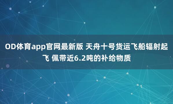 OD体育app官网最新版 天舟十号货运飞船辐射起飞 佩带近6.2吨的补给物质