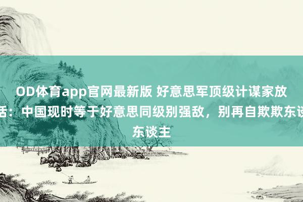 OD体育app官网最新版 好意思军顶级计谋家放狠话：中国现时等于好意思同级别强敌，别再自欺欺东谈主