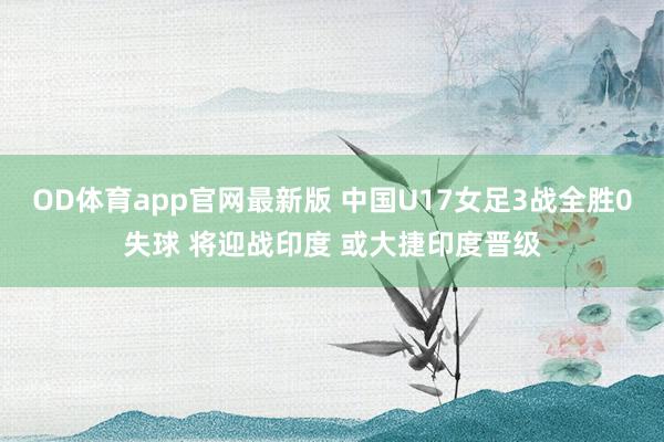 OD体育app官网最新版 中国U17女足3战全胜0失球 将迎战印度 或大捷印度晋级