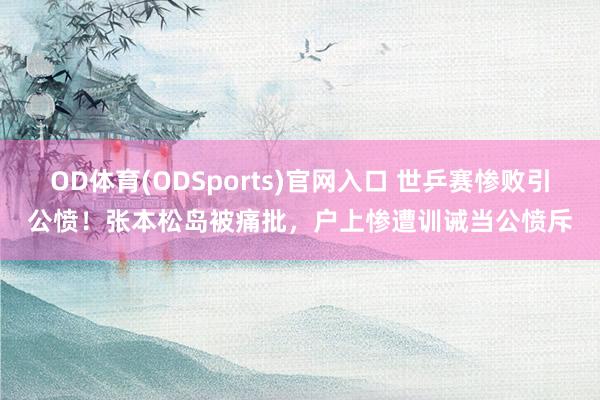OD体育(ODSports)官网入口 世乒赛惨败引公愤！张本松岛被痛批，户上惨遭训诫当公愤斥