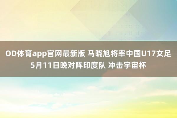 OD体育app官网最新版 马晓旭将率中国U17女足5月11日晚对阵印度队 冲击宇宙杯
