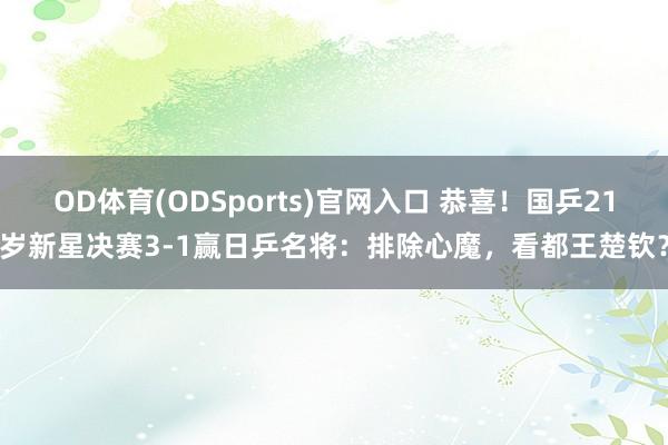 OD体育(ODSports)官网入口 恭喜！国乒21岁新星决赛3-1赢日乒名将：排除心魔，看都王楚钦？