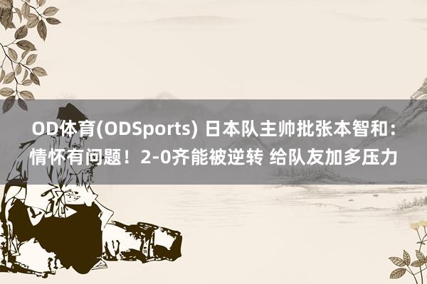 OD体育(ODSports) 日本队主帅批张本智和：情怀有问题！2-0齐能被逆转 给队友加多压力