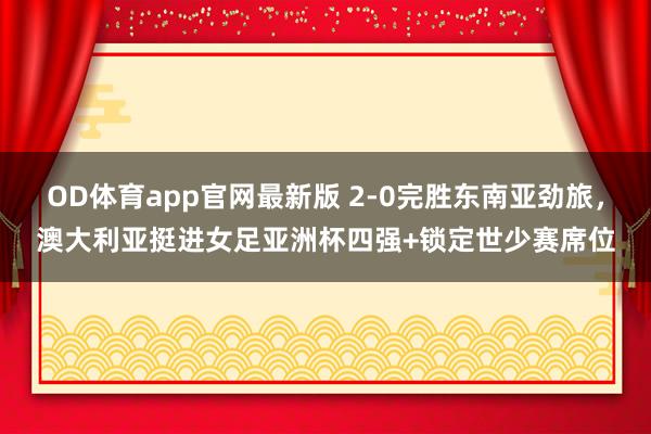 OD体育app官网最新版 2-0完胜东南亚劲旅，澳大利亚挺进女足亚洲杯四强+锁定世少赛席位