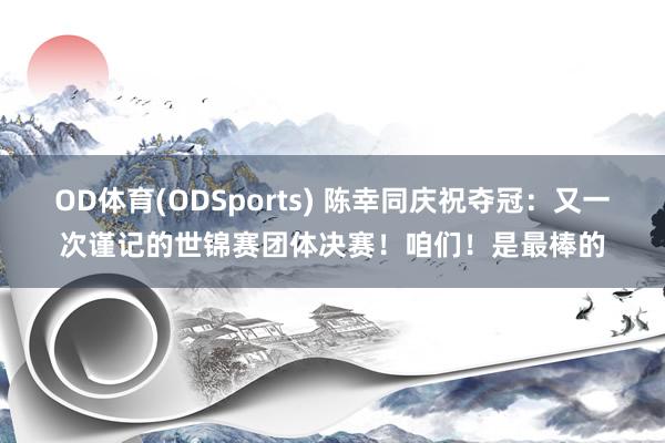 OD体育(ODSports) 陈幸同庆祝夺冠：又一次谨记的世锦赛团体决赛！咱们！是最棒的