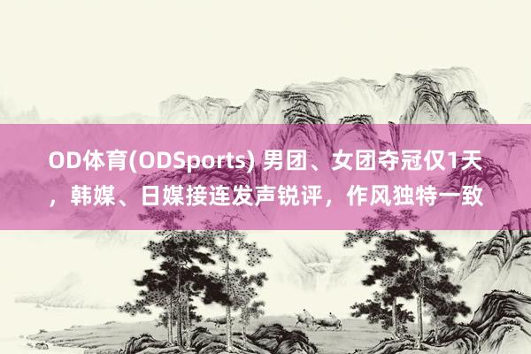 OD体育(ODSports) 男团、女团夺冠仅1天，韩媒、日媒接连发声锐评，作风独特一致