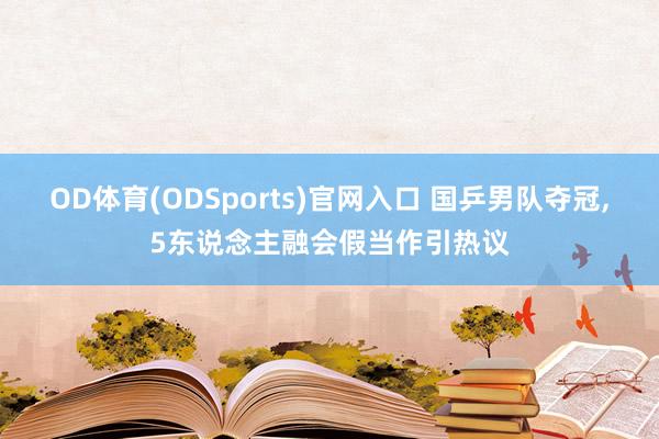 OD体育(ODSports)官网入口 国乒男队夺冠，5东说念主融会假当作引热议