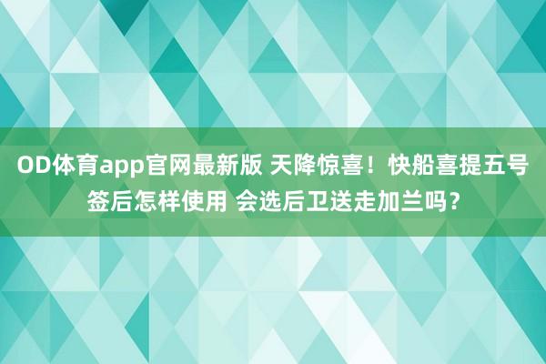 OD体育app官网最新版 天降惊喜！快船喜提五号签后怎样使用 会选后卫送走加兰吗？