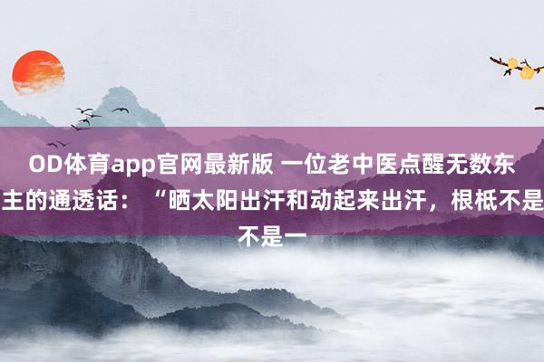 OD体育app官网最新版 一位老中医点醒无数东谈主的通透话： “晒太阳出汗和动起来出汗，根柢不是一