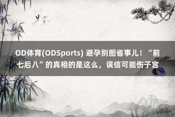 OD体育(ODSports) 避孕别图省事儿！“前七后八”的真相的是这么，误信可能伤子宫