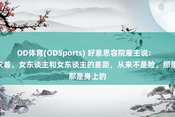 OD体育(ODSports) 好意思容院雇主说： “脱了衣着，女东谈主和女东谈主的差距，从来不是脸。那是身上的