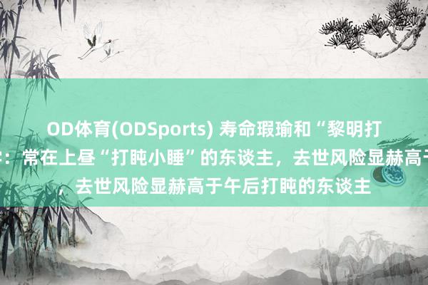 OD体育(ODSports) 寿命瑕瑜和“黎明打盹”联系？哈佛大学：常在上昼“打盹小睡”的东谈主，去世风险显赫高于午后打盹的东谈主