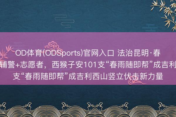 OD体育(ODSports)官网入口 法治昆明·春城你最“红”｜ 民警+辅警+志愿者，西猴子安101支“春雨随即帮”成吉利西山竖立伏击新力量