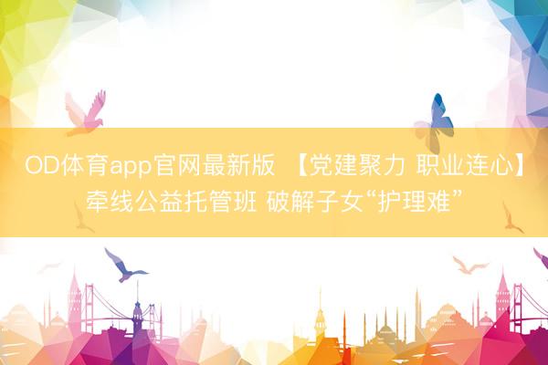 OD体育app官网最新版 【党建聚力 职业连心】牵线公益托管班 破解子女“护理难”