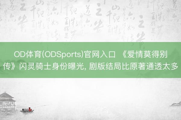 OD体育(ODSports)官网入口 《爱情莫得别传》闪灵骑士身份曝光， 剧版结局比原著通透太多