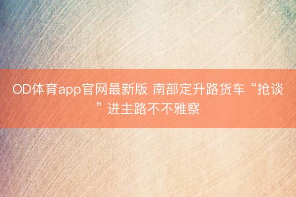 OD体育app官网最新版 南部定升路货车 “抢谈” 进主路不不雅察